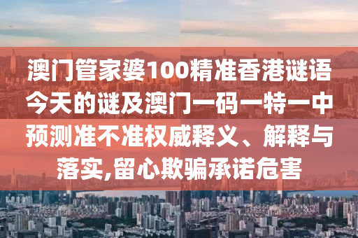 澳门管家婆100精准香港谜语今天的谜及澳门一码一特一中预测准不准权威释义、解释与落实,留心欺骗承诺危害